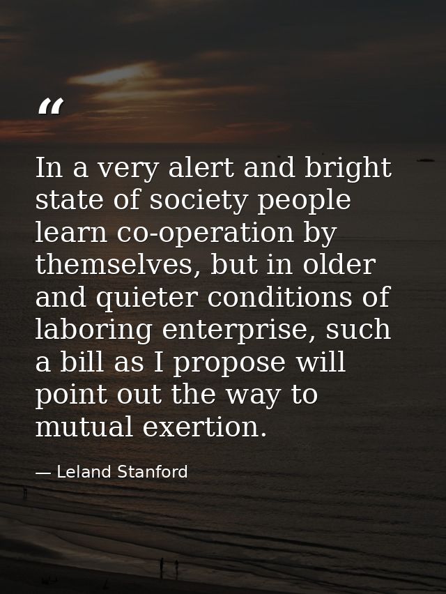 In a very alert and bright state of society people learn co-operation by themselves, but in older and quieter conditions — Leland Stanford