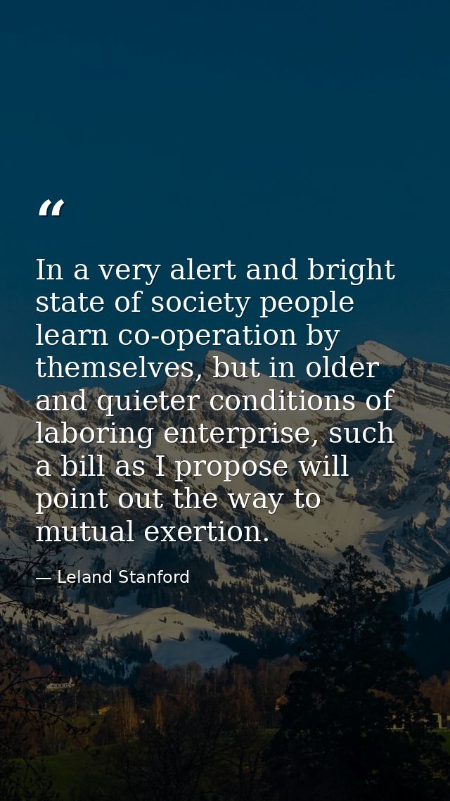 In a very alert and bright state of society people learn co-operation by themselves, but in older and quieter conditions — Leland Stanford