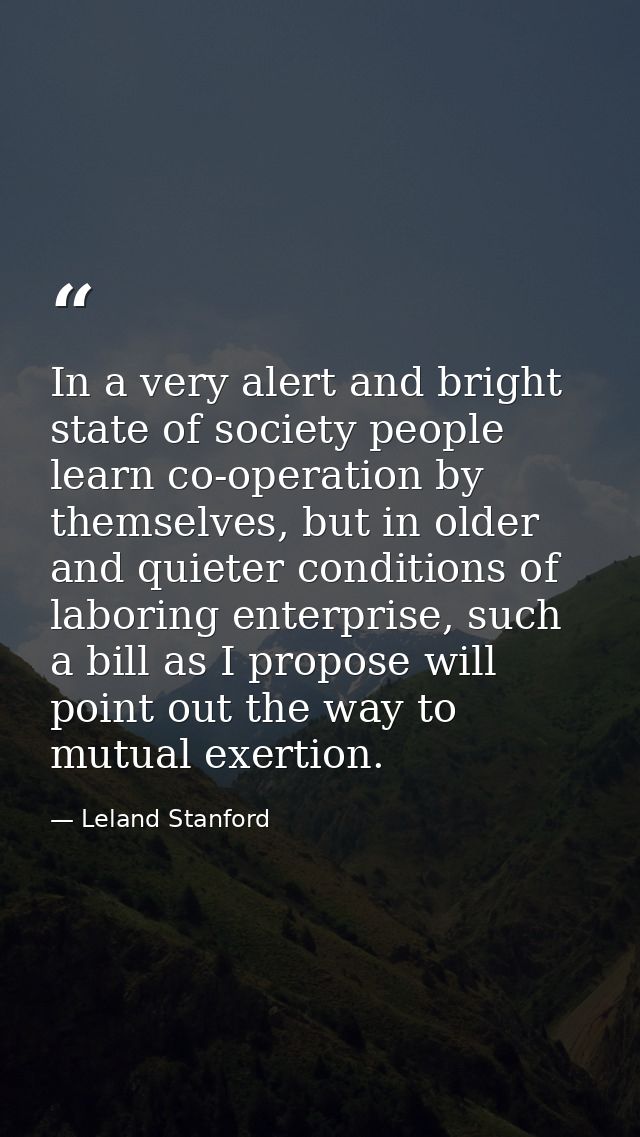 In a very alert and bright state of society people learn co-operation by themselves, but in older and quieter conditions — Leland Stanford
