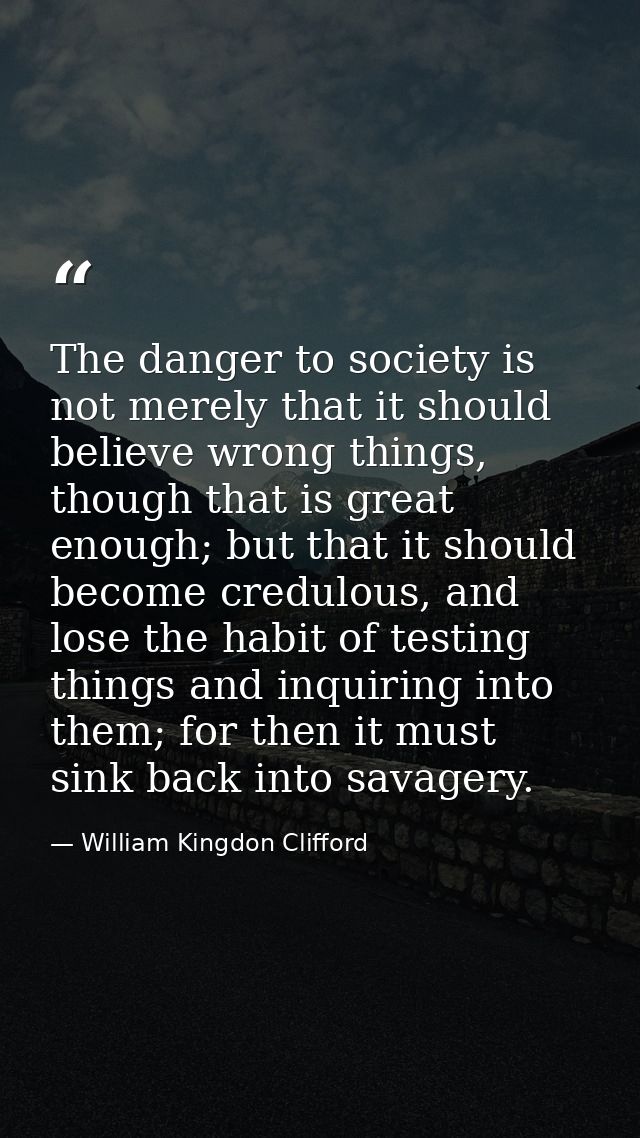 The danger to society is not merely that it should believe wrong things, though that is great enough; but that it should — William Kingdon Clifford