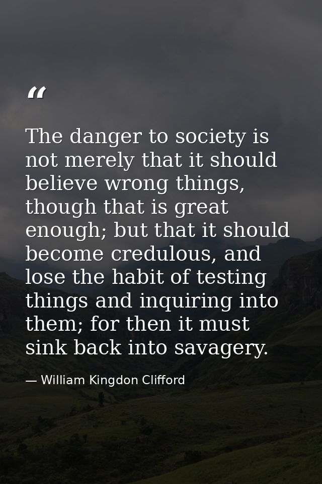 The danger to society is not merely that it should believe wrong things, though that is great enough; but that it should — William Kingdon Clifford
