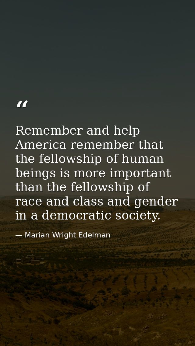 Remember and help America remember that the fellowship of human beings is more important than the fellowship of race and — Marian Wright Edelman