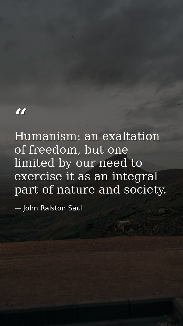 Humanism: an exaltation of freedom, but one limited by our need to exercise it as an integral part of nature and society — John Ralston Saul
