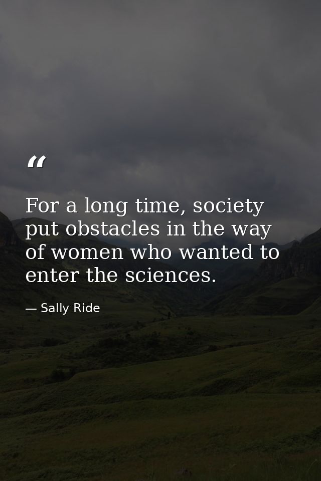 For a long time, society put obstacles in the way of women who wanted to enter the sciences. — Sally Ride
