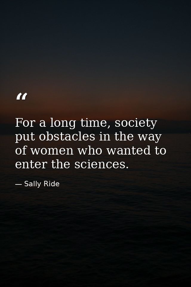 For a long time, society put obstacles in the way of women who wanted to enter the sciences. — Sally Ride
