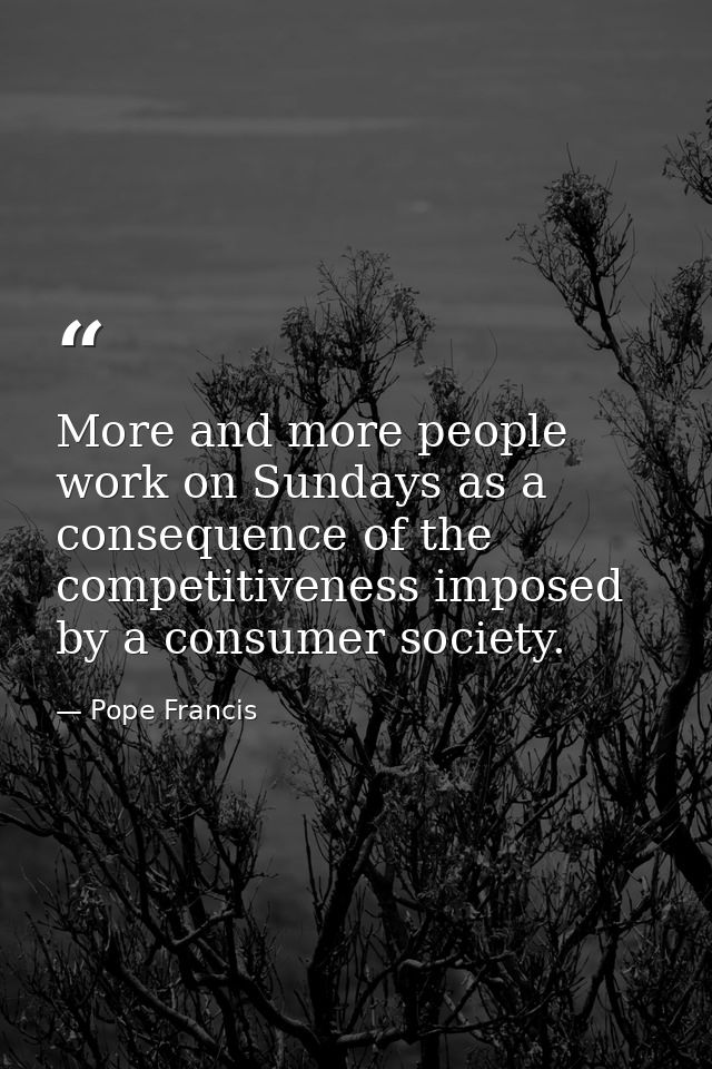 More and more people work on Sundays as a consequence of the competitiveness imposed by a consumer society. — Pope Francis