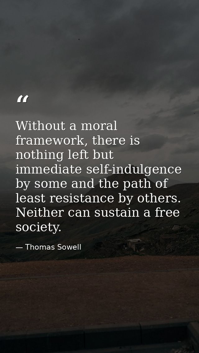 Without a moral framework, there is nothing left but immediate self-indulgence by some and the path of least resistance  — Thomas Sowell