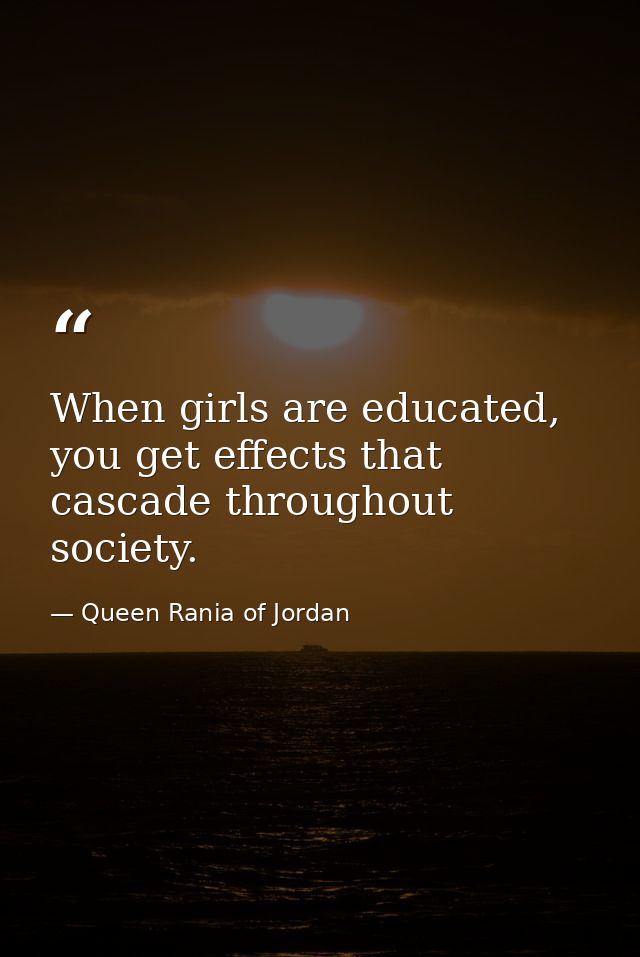 When girls are educated, you get effects that cascade throughout society. — Queen Rania of Jordan