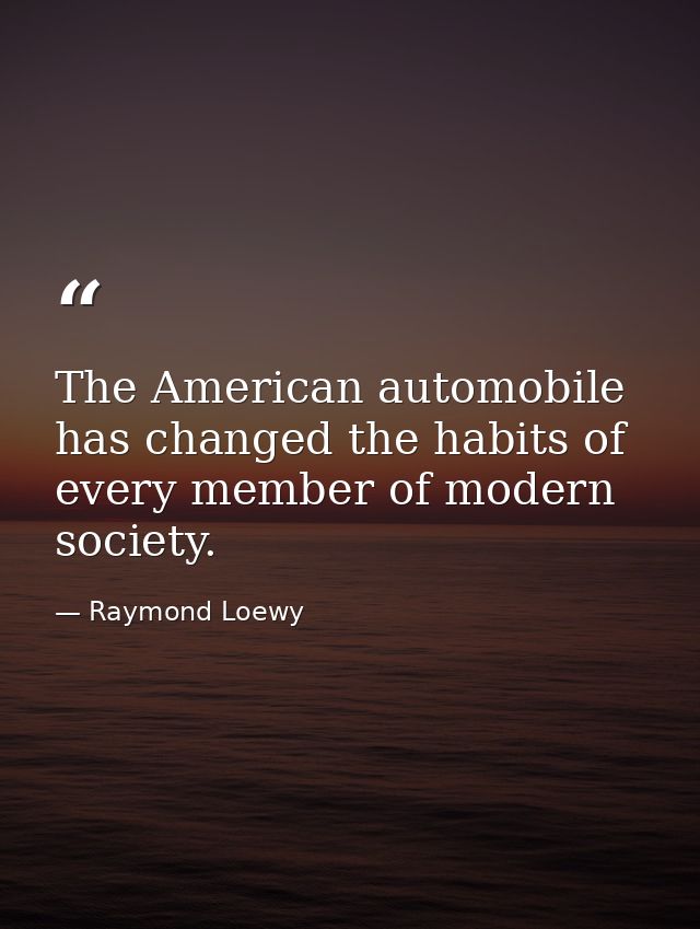 The American automobile has changed the habits of every member of modern society. — Raymond Loewy