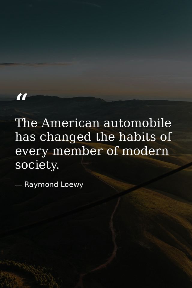 The American automobile has changed the habits of every member of modern society. — Raymond Loewy