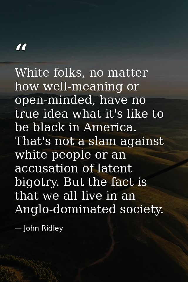White folks, no matter how well-meaning or open-minded, have no true idea what it's like to be black in America. That's  — John Ridley