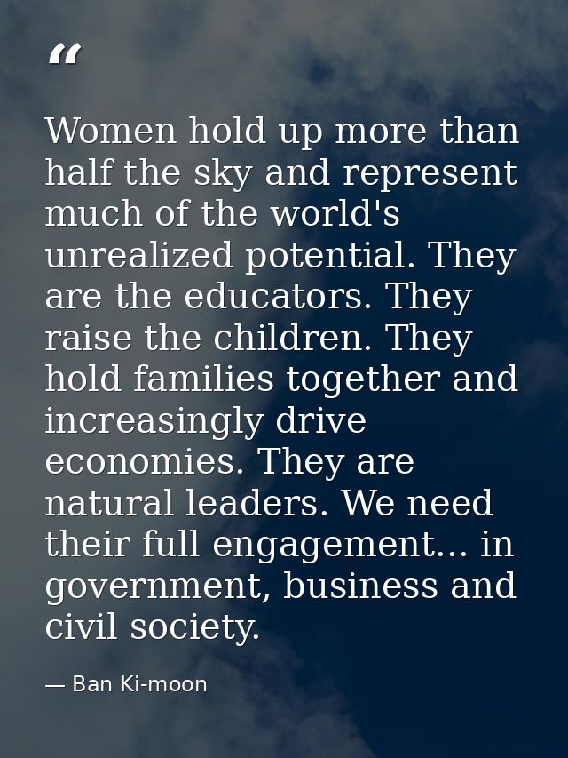 Women hold up more than half the sky and represent much of the world's unrealized potential. They are the educators. The — Ban Ki-moon