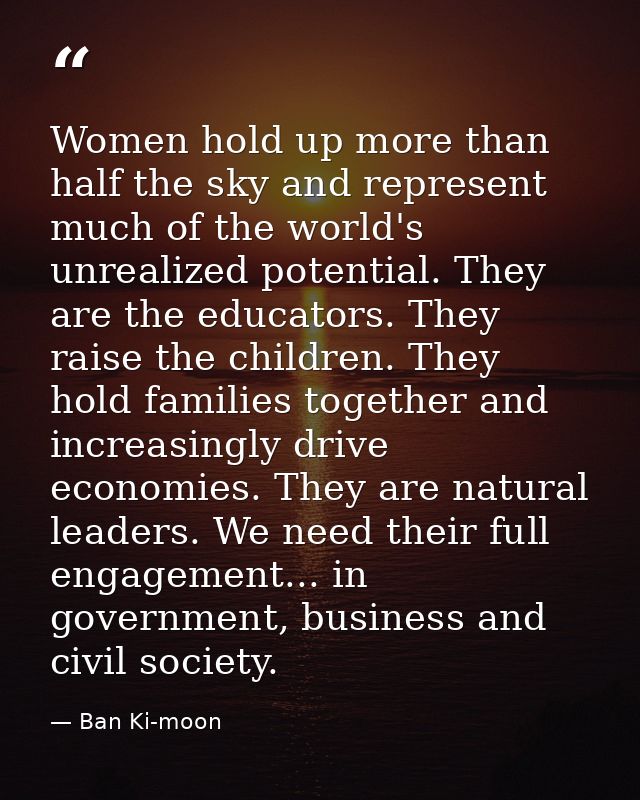 Women hold up more than half the sky and represent much of the world's unrealized potential. They are the educators. The — Ban Ki-moon