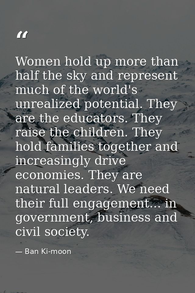 Women hold up more than half the sky and represent much of the world's unrealized potential. They are the educators. The — Ban Ki-moon