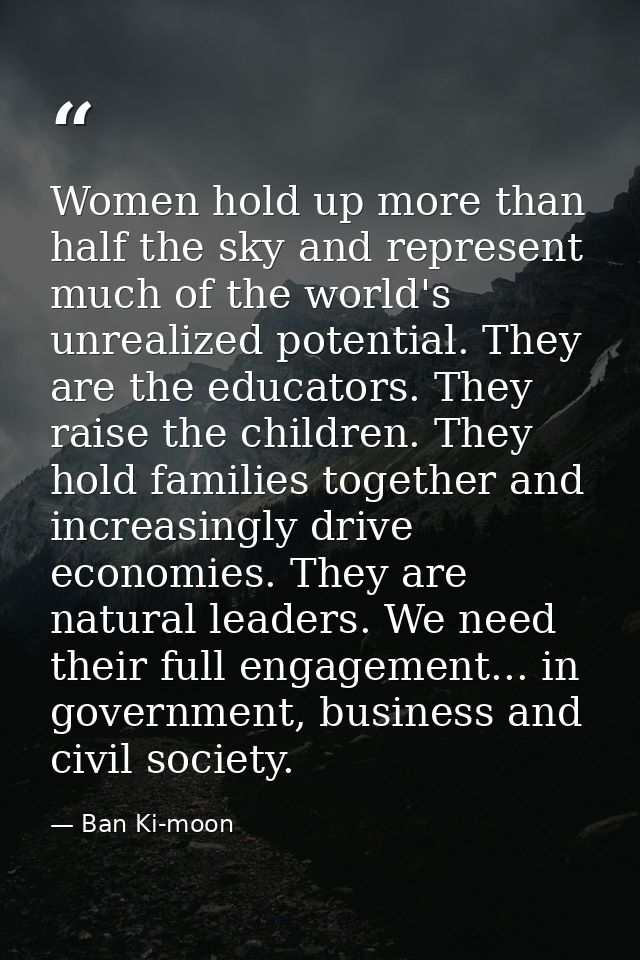 Women hold up more than half the sky and represent much of the world's unrealized potential. They are the educators. The — Ban Ki-moon