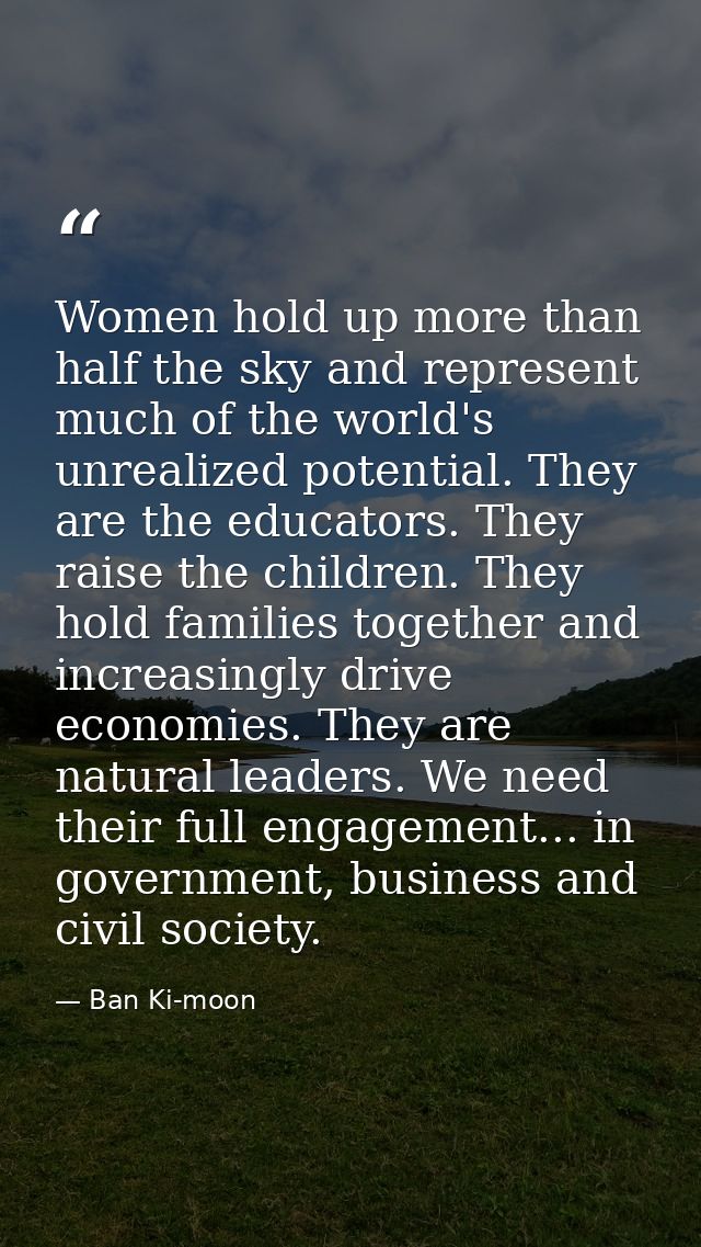 Women hold up more than half the sky and represent much of the world's unrealized potential. They are the educators. The — Ban Ki-moon