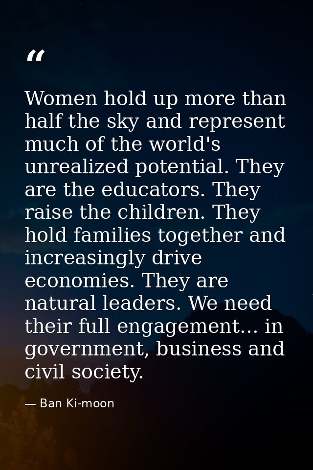 Women hold up more than half the sky and represent much of the world's unrealized potential. They are the educators. The — Ban Ki-moon