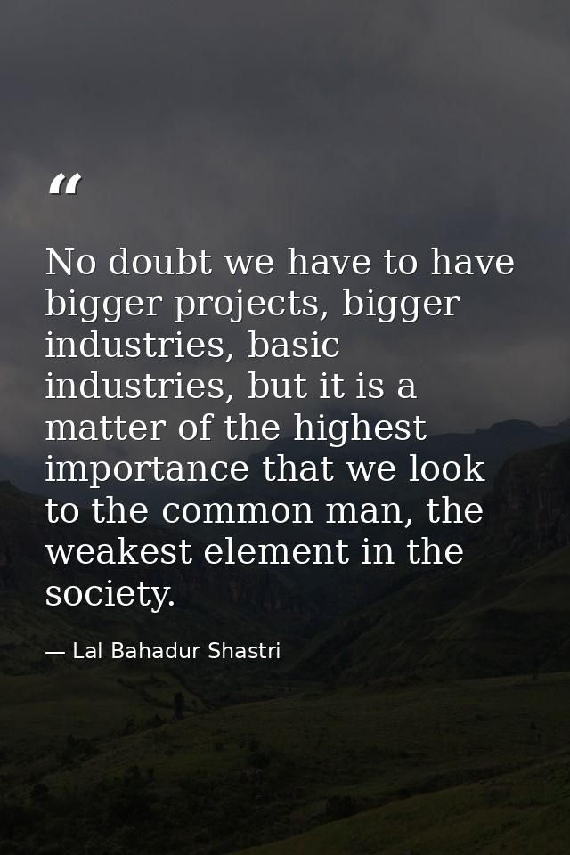 No doubt we have to have bigger projects, bigger industries, basic industries, but it is a matter of the highest importa — Lal Bahadur Shastri