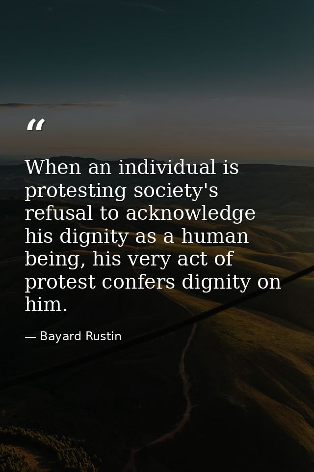 When an individual is protesting society's refusal to acknowledge his dignity as a human being, his very act of protest  — Bayard Rustin