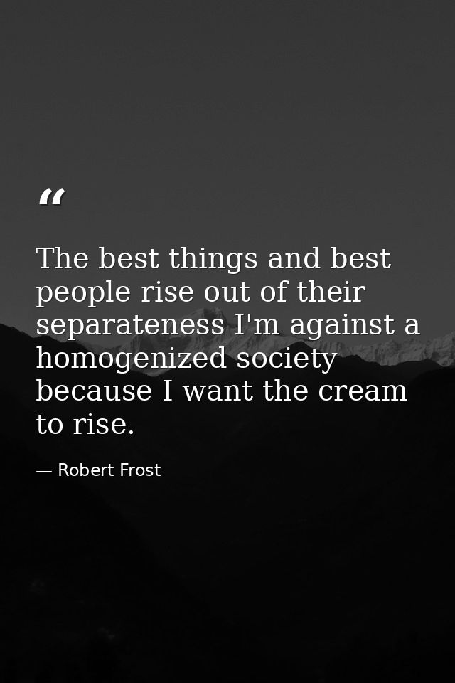 The best things and best people rise out of their separateness I'm against a homogenized society because I want the crea — Robert Frost