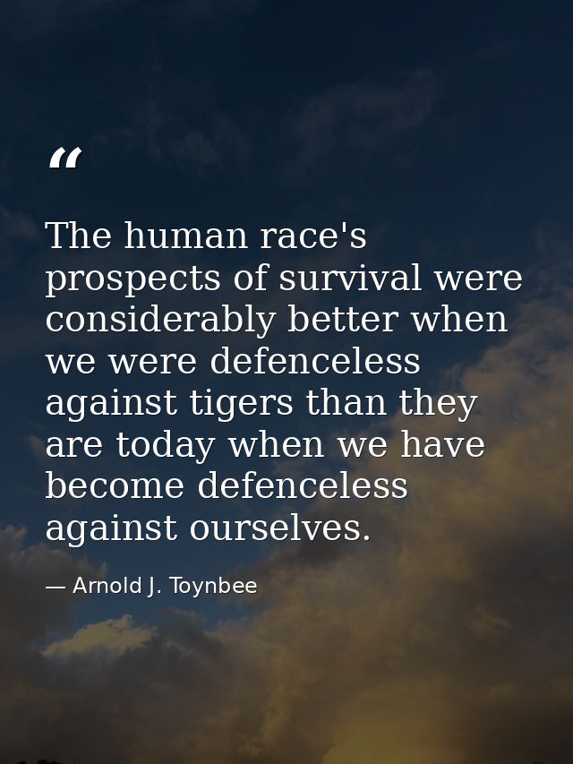 The human race's prospects of survival were considerably better when we were defenceless against tigers than they are to — Arnold J. Toynbee