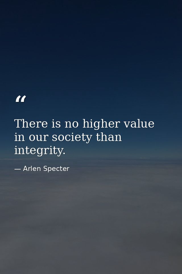 There is no higher value in our society than integrity. — Arlen Specter