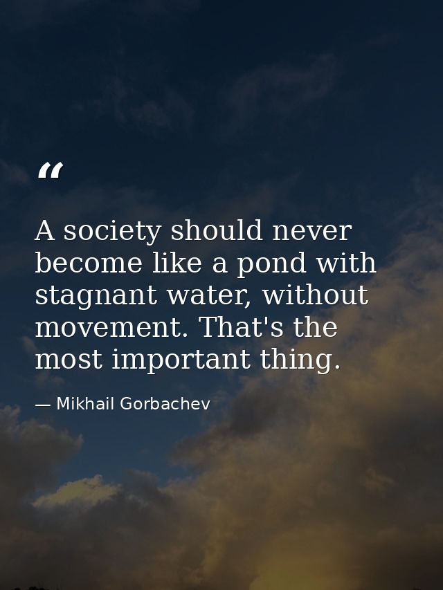 A society should never become like a pond with stagnant water, without movement. That's the most important thing. — Mikhail Gorbachev