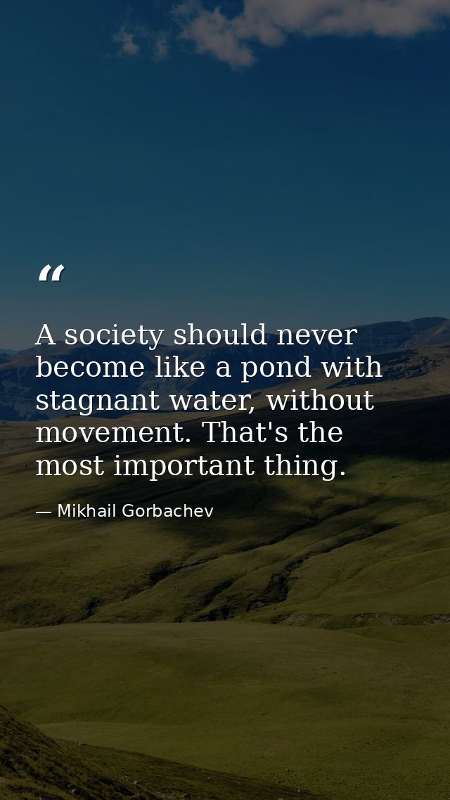 A society should never become like a pond with stagnant water, without movement. That's the most important thing. — Mikhail Gorbachev