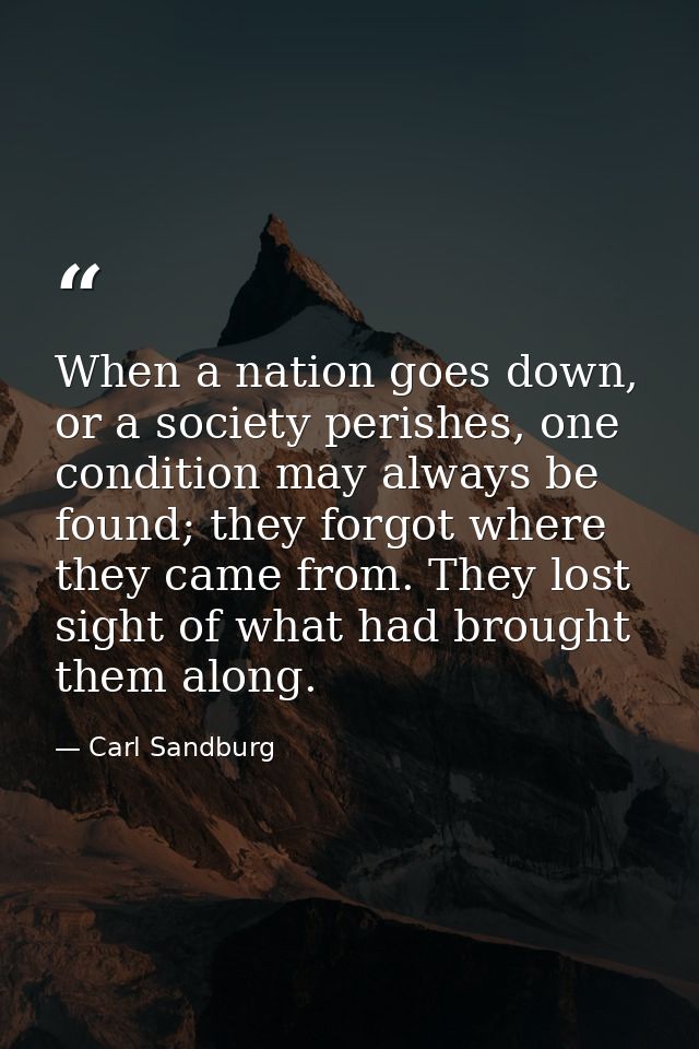When a nation goes down, or a society perishes, one condition may always be found; they forgot where they came from. The — Carl Sandburg