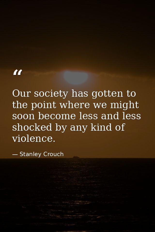 Our society has gotten to the point where we might soon become less and less shocked by any kind of violence. — Stanley Crouch