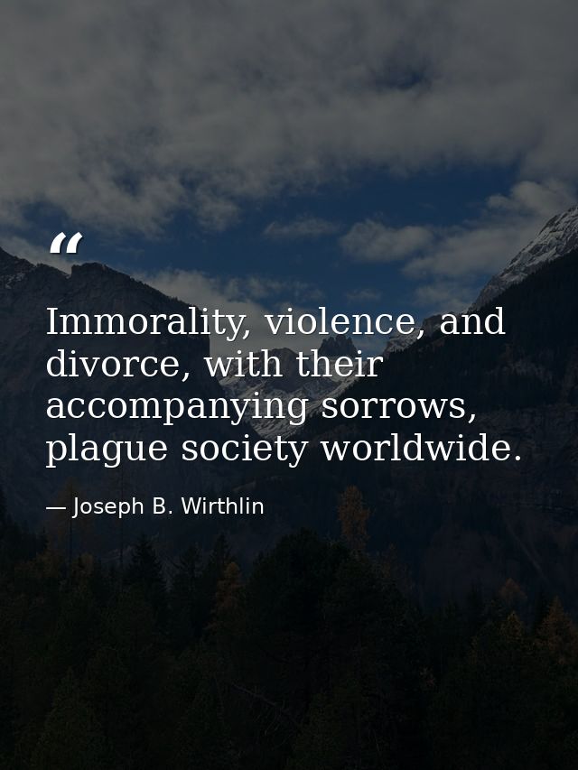 Immorality, violence, and divorce, with their accompanying sorrows, plague society worldwide. — Joseph B. Wirthlin