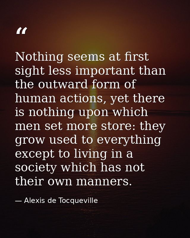 Nothing seems at first sight less important than the outward form of human actions, yet there is nothing upon which men  — Alexis de Tocqueville