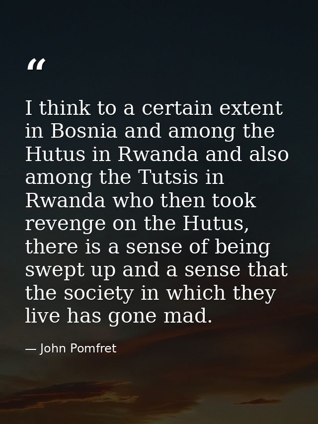 I think to a certain extent in Bosnia and among the Hutus in Rwanda and also among the Tutsis in Rwanda who then took re — John Pomfret
