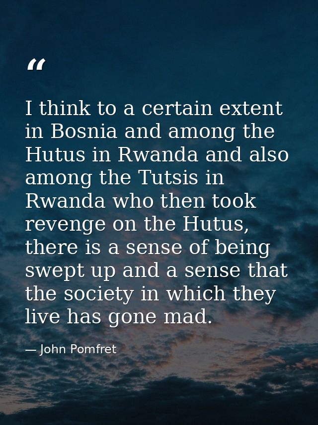 I think to a certain extent in Bosnia and among the Hutus in Rwanda and also among the Tutsis in Rwanda who then took re — John Pomfret
