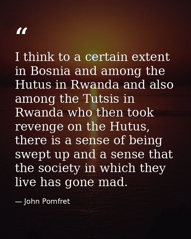 I think to a certain extent in Bosnia and among the Hutus in Rwanda and also among the Tutsis in Rwanda who then took re — John Pomfret