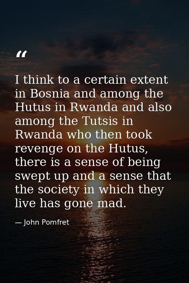 I think to a certain extent in Bosnia and among the Hutus in Rwanda and also among the Tutsis in Rwanda who then took re — John Pomfret