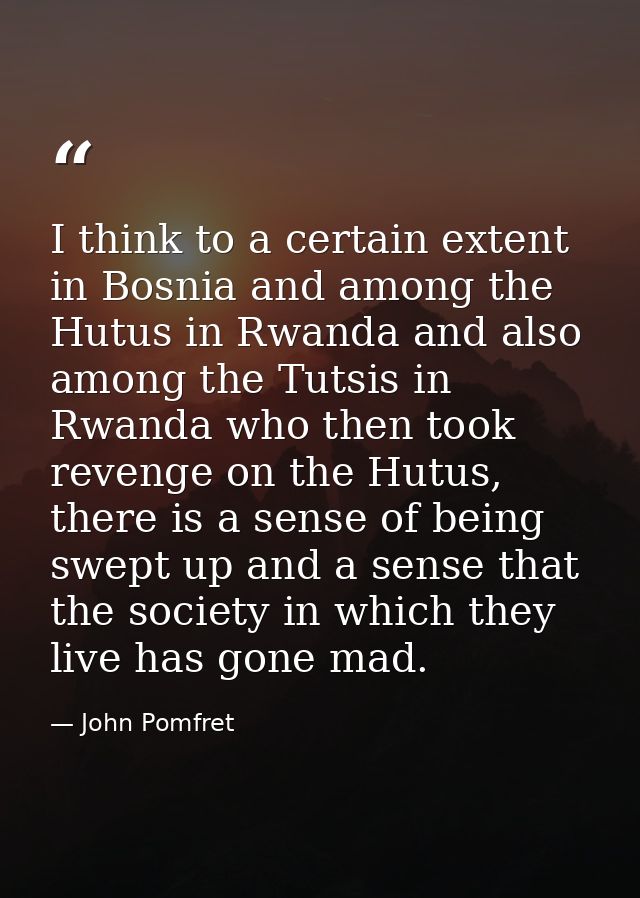 I think to a certain extent in Bosnia and among the Hutus in Rwanda and also among the Tutsis in Rwanda who then took re — John Pomfret
