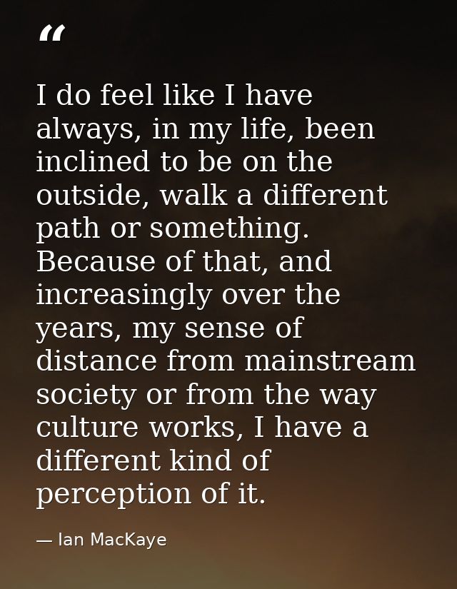 I do feel like I have always, in my life, been inclined to be on the outside, walk a different path or something. Becaus — Ian MacKaye