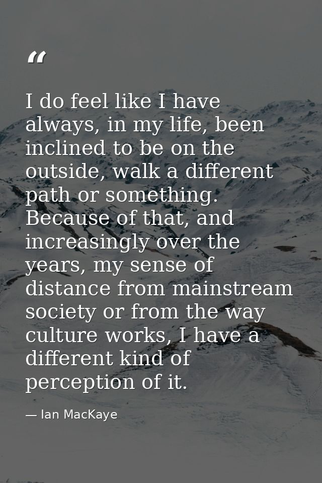 I do feel like I have always, in my life, been inclined to be on the outside, walk a different path or something. Becaus — Ian MacKaye