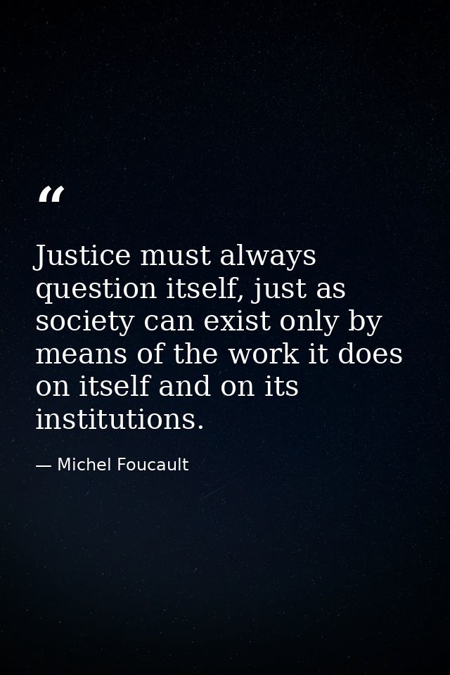 Justice must always question itself, just as society can exist only by means of the work it does on itself and on its in — Michel Foucault
