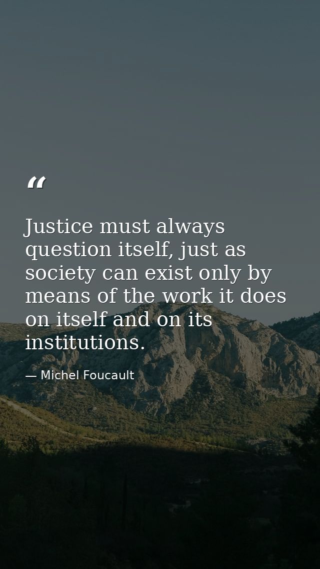 Justice must always question itself, just as society can exist only by means of the work it does on itself and on its in — Michel Foucault
