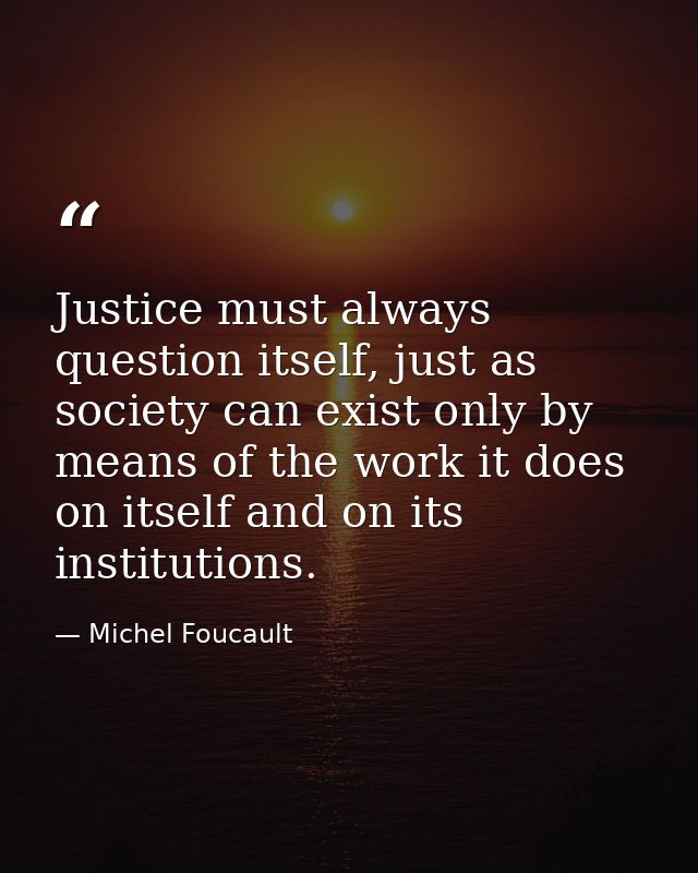 Justice must always question itself, just as society can exist only by means of the work it does on itself and on its in — Michel Foucault
