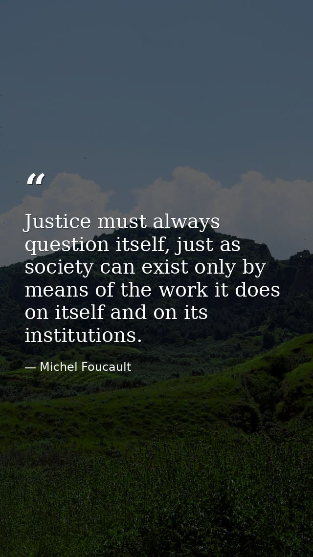 Justice must always question itself, just as society can exist only by means of the work it does on itself and on its in — Michel Foucault