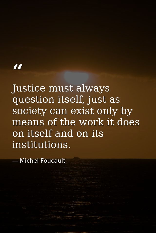 Justice must always question itself, just as society can exist only by means of the work it does on itself and on its in — Michel Foucault
