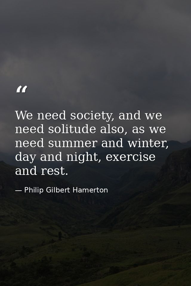 We need society, and we need solitude also, as we need summer and winter, day and night, exercise and rest. — Philip Gilbert Hamerton