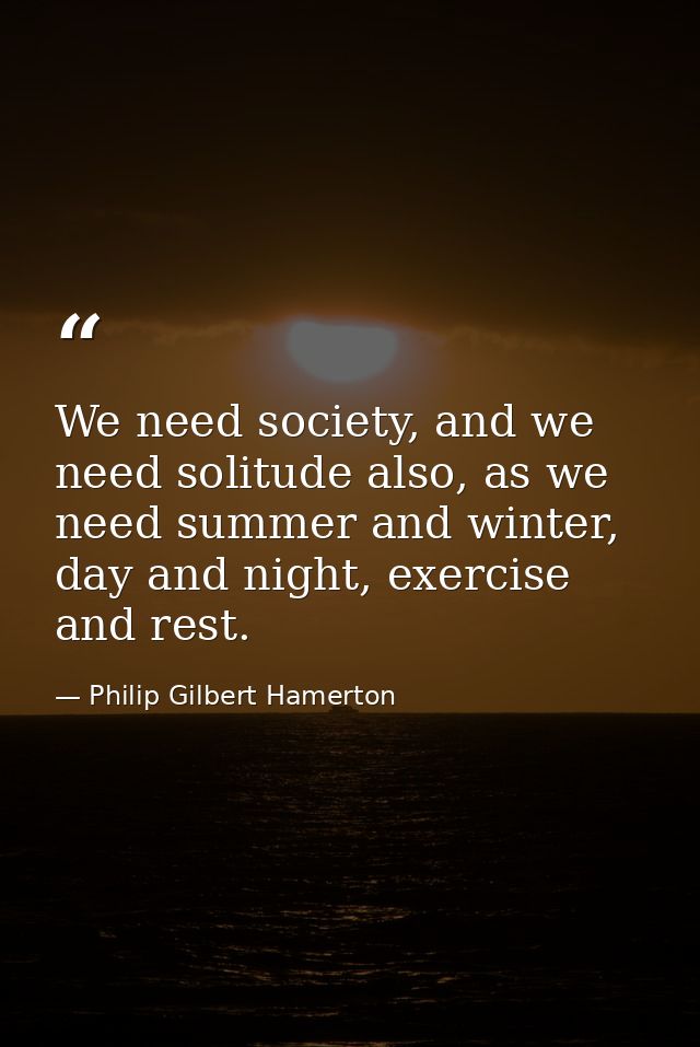 We need society, and we need solitude also, as we need summer and winter, day and night, exercise and rest. — Philip Gilbert Hamerton