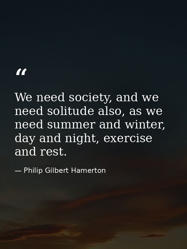 We need society, and we need solitude also, as we need summer and winter, day and night, exercise and rest. — Philip Gilbert Hamerton