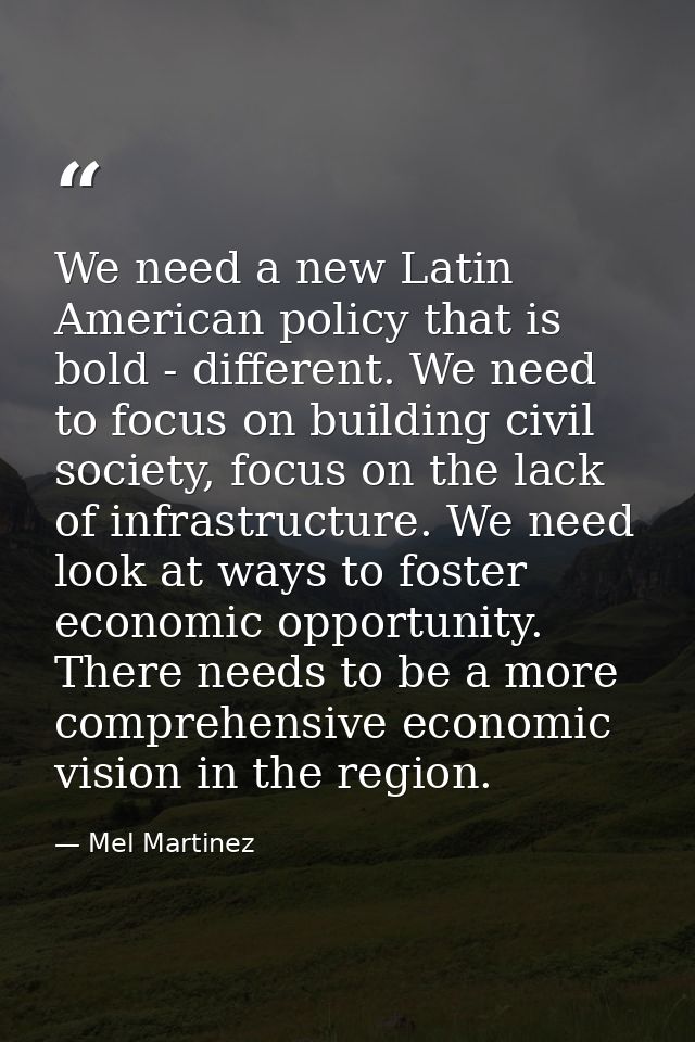 We need a new Latin American policy that is bold - different. We need to focus on building civil society, focus on the l — Mel Martinez