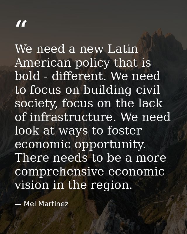 We need a new Latin American policy that is bold - different. We need to focus on building civil society, focus on the l — Mel Martinez