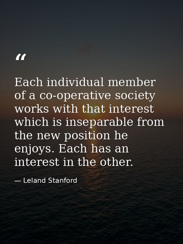 Each individual member of a co-operative society works with that interest which is inseparable from the new position he  — Leland Stanford